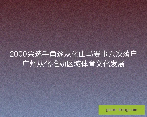 2000余选手角逐从化山马赛事六次落户广州从化推动区域体育文化发展