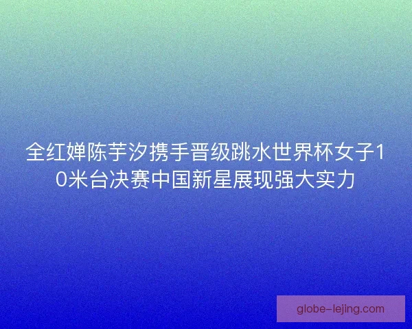 全红婵陈芋汐携手晋级跳水世界杯女子10米台决赛中国新星展现强大实力