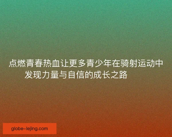 点燃青春热血让更多青少年在骑射运动中发现力量与自信的成长之路 🏹✨ 点燃青春热血让更多青少年在骑射运动中发现力量与自信的成长之路 🏹✨
