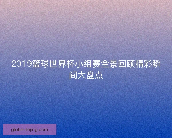 2019篮球世界杯小组赛全景回顾精彩瞬间大盘点