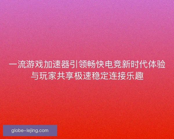 一流游戏加速器引领畅快电竞新时代体验与玩家共享极速稳定连接乐趣