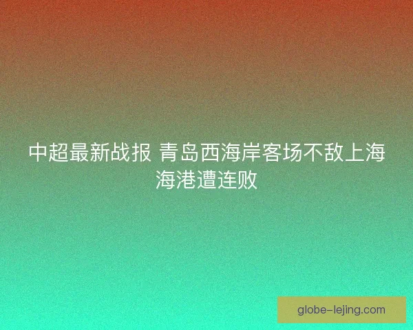中超最新战报 青岛西海岸客场不敌上海海港遭连败 中超最新战报 青岛西海岸客场不敌上海海港遭连败