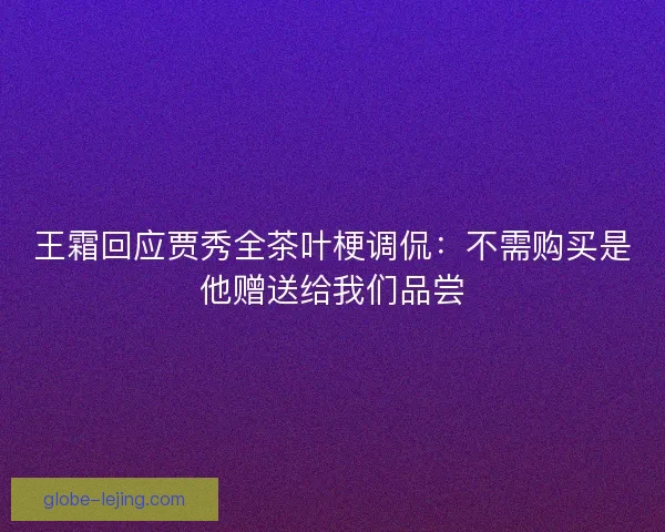 王霜回应贾秀全茶叶梗调侃：不需购买是他赠送给我们品尝