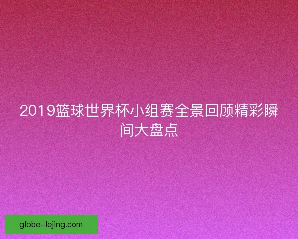 2019篮球世界杯小组赛全景回顾精彩瞬间大盘点 2019篮球世界杯小组赛全景回顾精彩瞬间大盘点