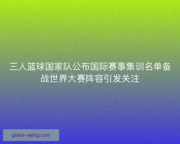 三人篮球国家队公布国际赛事集训名单备战世界大赛阵容引发关注
