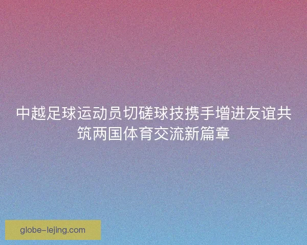 中越足球运动员切磋球技携手增进友谊共筑两国体育交流新篇章