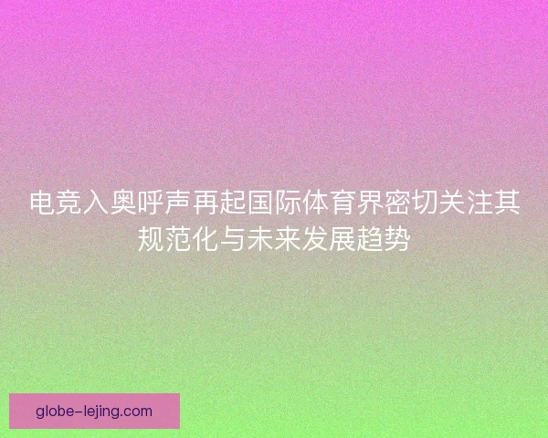 电竞入奥呼声再起国际体育界密切关注其规范化与未来发展趋势