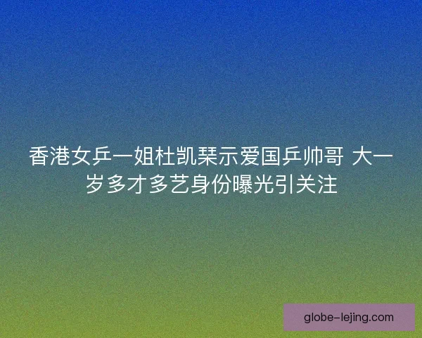香港女乒一姐杜凯琹示爱国乒帅哥 大一岁多才多艺身份曝光引关注