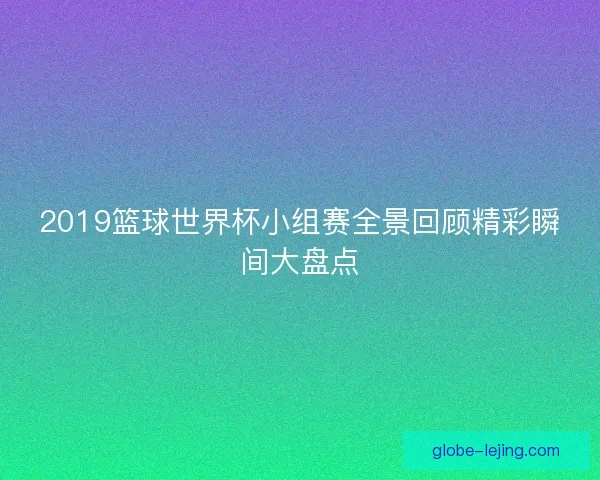 2019篮球世界杯小组赛全景回顾精彩瞬间大盘点
