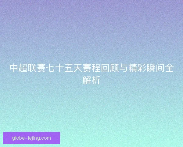中超联赛七十五天赛程回顾与精彩瞬间全解析