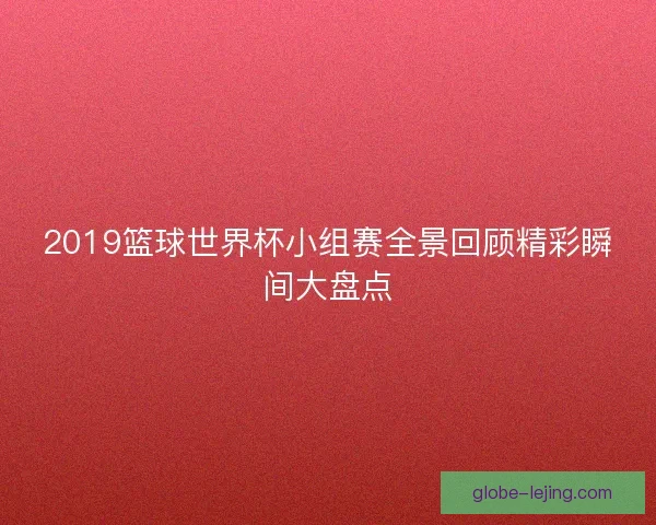 2019篮球世界杯小组赛全景回顾精彩瞬间大盘点 2019篮球世界杯小组赛全景回顾精彩瞬间大盘点