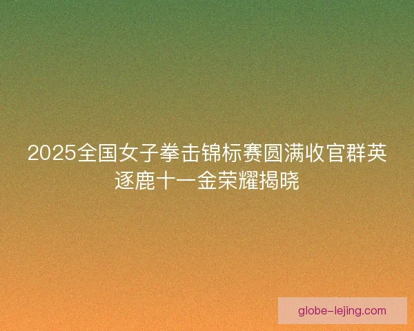 2025全国女子拳击锦标赛圆满收官群英逐鹿十一金荣耀揭晓 2025全国女子拳击锦标赛圆满收官群英逐鹿十一金荣耀揭晓